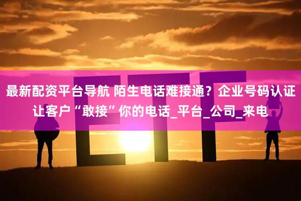 最新配资平台导航 陌生电话难接通？企业号码认证让客户“敢接”你的电话_平台_公司_来电