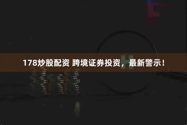 178炒股配资 跨境证券投资，最新警示！