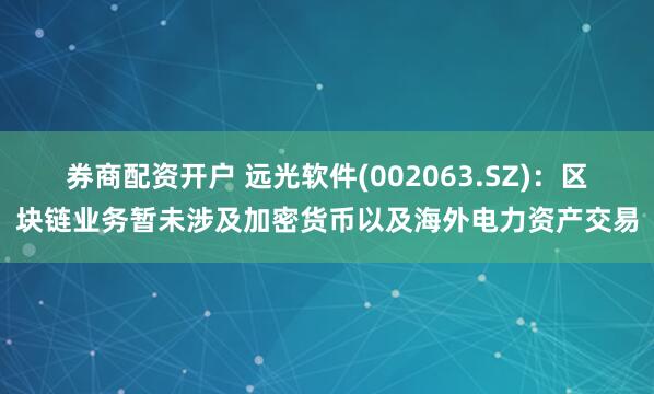 券商配资开户 远光软件(002063.SZ)：区块链业务暂未涉及加密货币以及海外电力资产交易