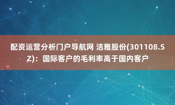 配资运营分析门户导航网 洁雅股份(301108.SZ)：国际客户的毛利率高于国内客户