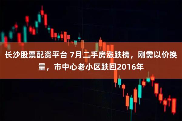 长沙股票配资平台 7月二手房涨跌榜，刚需以价换量，市中心老小区跌回2016年