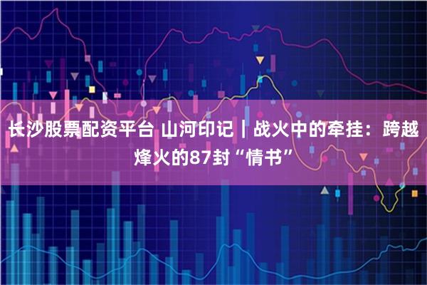 长沙股票配资平台 山河印记｜战火中的牵挂：跨越烽火的87封“情书”