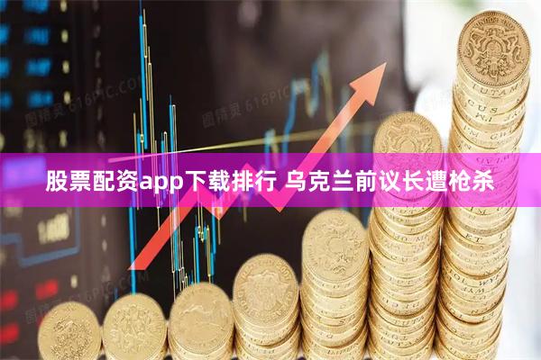 股票配资app下载排行 乌克兰前议长遭枪杀