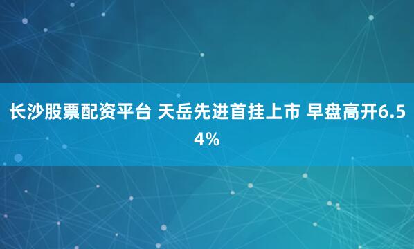 长沙股票配资平台 天岳先进首挂上市 早盘高开6.54%