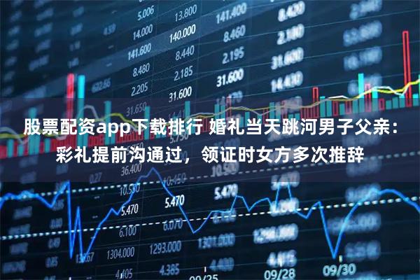 股票配资app下载排行 婚礼当天跳河男子父亲：彩礼提前沟通过，领证时女方多次推辞