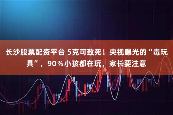长沙股票配资平台 5克可致死！央视曝光的“毒玩具”，90％小孩都在玩，家长要注意