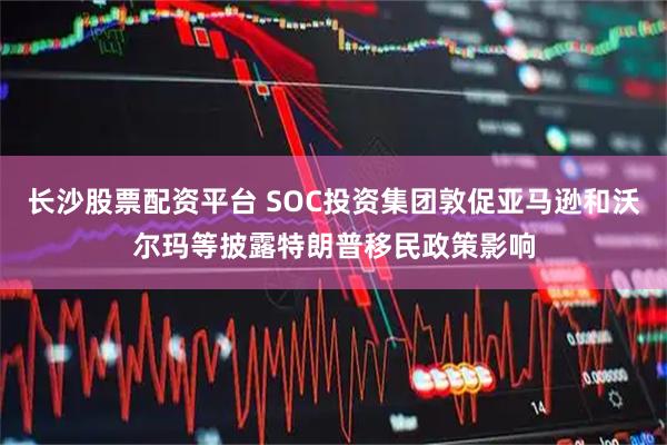 长沙股票配资平台 SOC投资集团敦促亚马逊和沃尔玛等披露特朗普移民政策影响