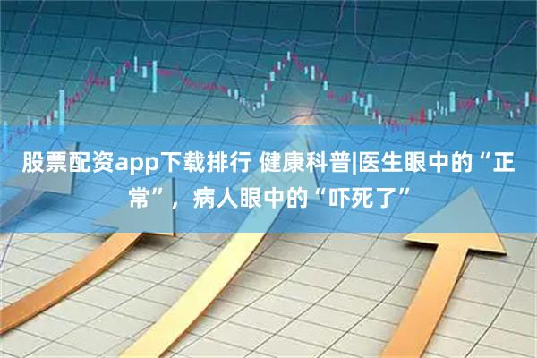 股票配资app下载排行 健康科普|医生眼中的“正常”，病人眼中的“吓死了”