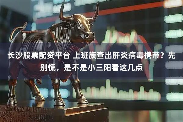 长沙股票配资平台 上班族查出肝炎病毒携带？先别慌，是不是小三阳看这几点